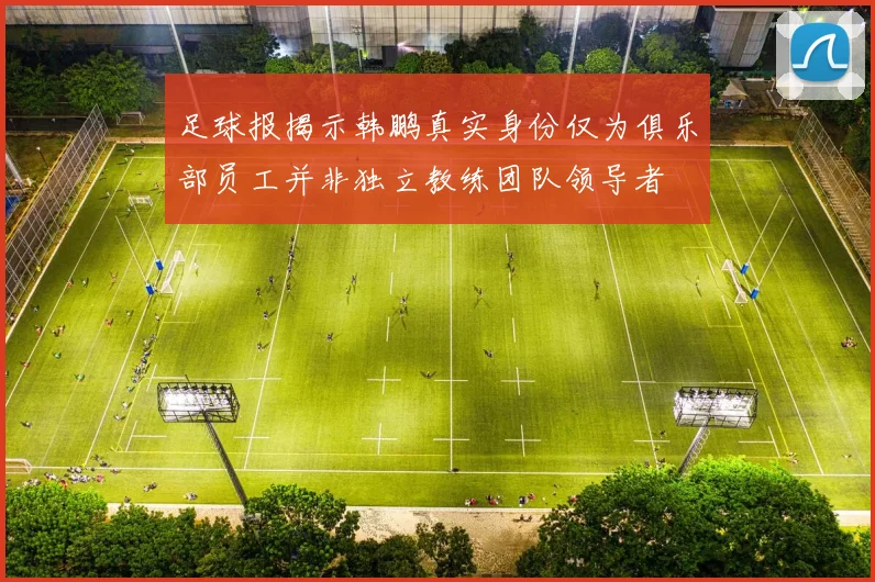 足球报揭示韩鹏真实身份仅为俱乐部员工并非独立教练团队领导者