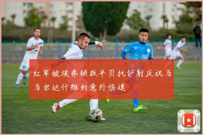 红军被埃弗顿扳平贝托铲射庆祝马马尔达什维利意外伤退