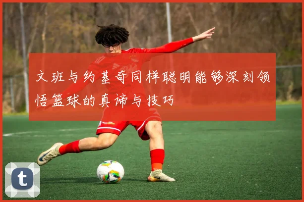 文班与约基奇同样聪明能够深刻领悟篮球的真谛与技巧