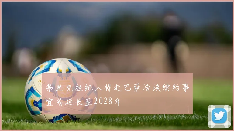 弗里克经纪人将赴巴萨洽谈续约事宜或延长至2028年