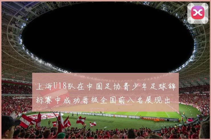 上海U18队在中国足协青少年足球锦标赛中成功晋级全国前八名展现出色实力与潜力