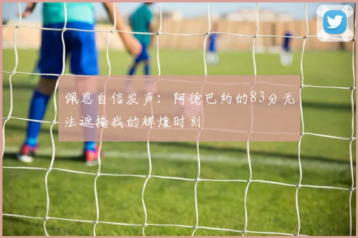 佩恩自信发声：阿德巴约的83分无法遮掩我的辉煌时刻