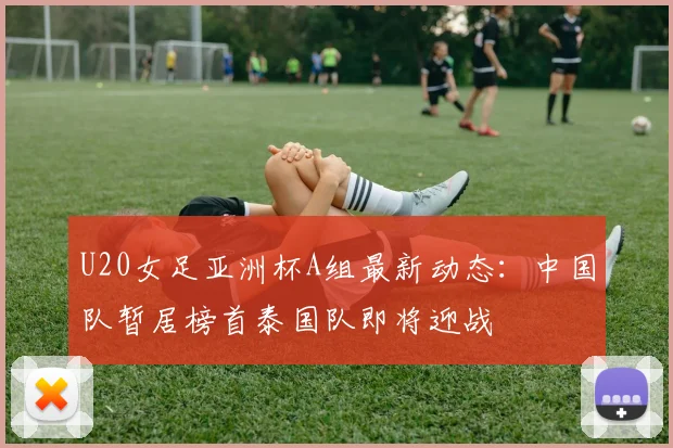 U20女足亚洲杯A组最新动态：中国队暂居榜首泰国队即将迎战