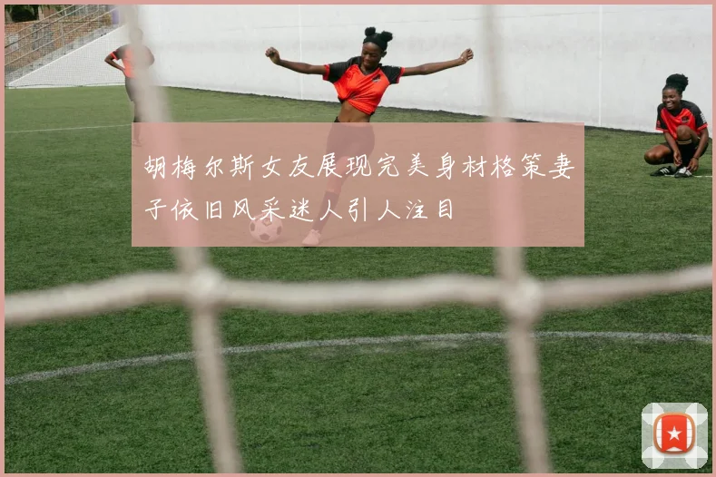 胡梅尔斯女友展现完美身材格策妻子依旧风采迷人引人注目