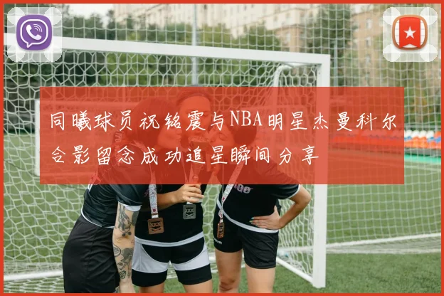 同曦球员祝铭震与NBA明星杰曼科尔合影留念成功追星瞬间分享