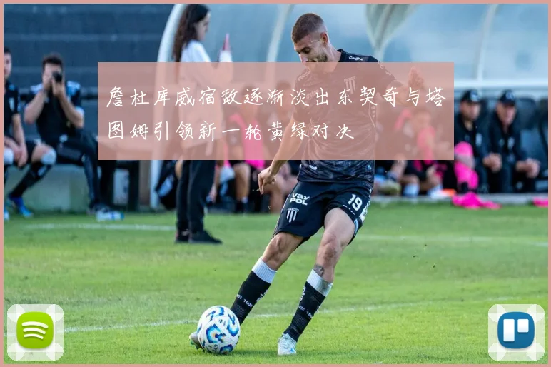 詹杜库威宿敌逐渐淡出东契奇与塔图姆引领新一轮黄绿对决