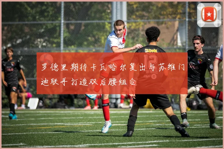 罗德里期待卡瓦哈尔复出与苏维门迪联手打造双后腰组合