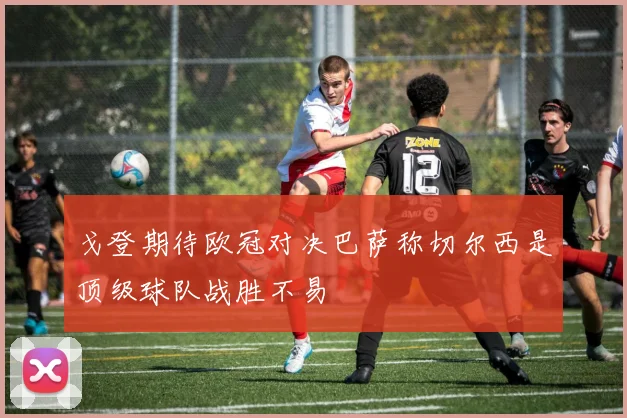 戈登期待欧冠对决巴萨称切尔西是顶级球队战胜不易