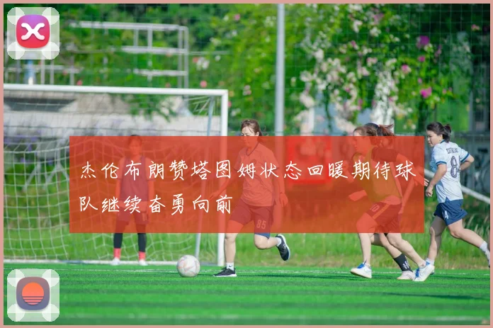 杰伦布朗赞塔图姆状态回暖期待球队继续奋勇向前