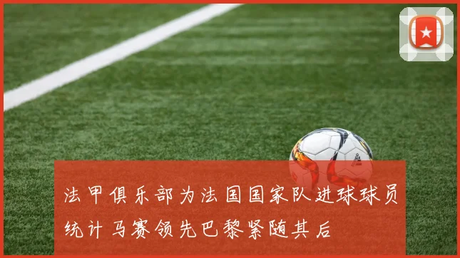 法甲俱乐部为法国国家队进球球员统计马赛领先巴黎紧随其后