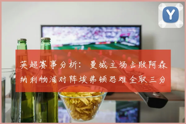 英超赛事分析：曼城主场击败阿森纳利物浦对阵埃弗顿恐难全取三分